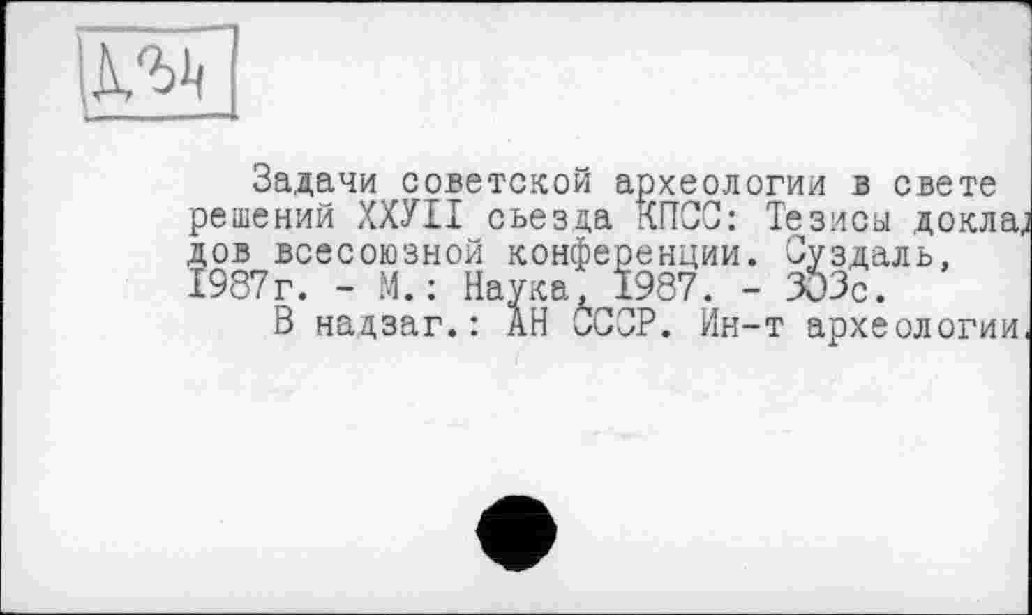 ﻿
СС: Тезисы до здаль,
Задачи советской археологии в свете решений ХХУІІ съезда КПСС: Тезисы докла, дов всесоюзной конференции. Суздаль, 1987г. - М. : Наука, 1987. - 303с.
В надзаг.: АН СССР. Ин-т археологии